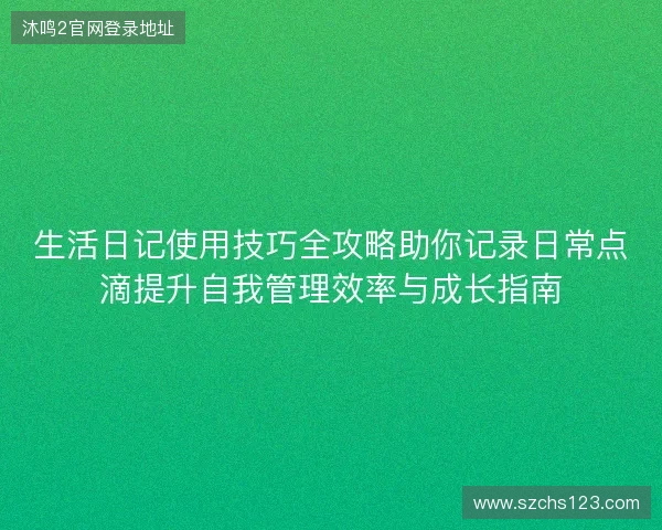 生活日记使用技巧全攻略助你记录日常点滴提升自我管理效率与成长指南