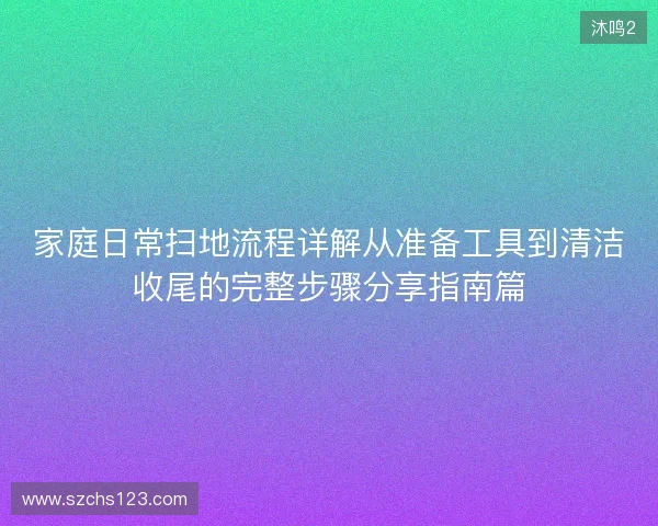 家庭日常扫地流程详解从准备工具到清洁收尾的完整步骤分享指南篇