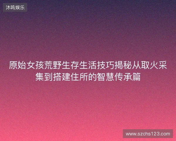 原始女孩荒野生存生活技巧揭秘从取火采集到搭建住所的智慧传承篇